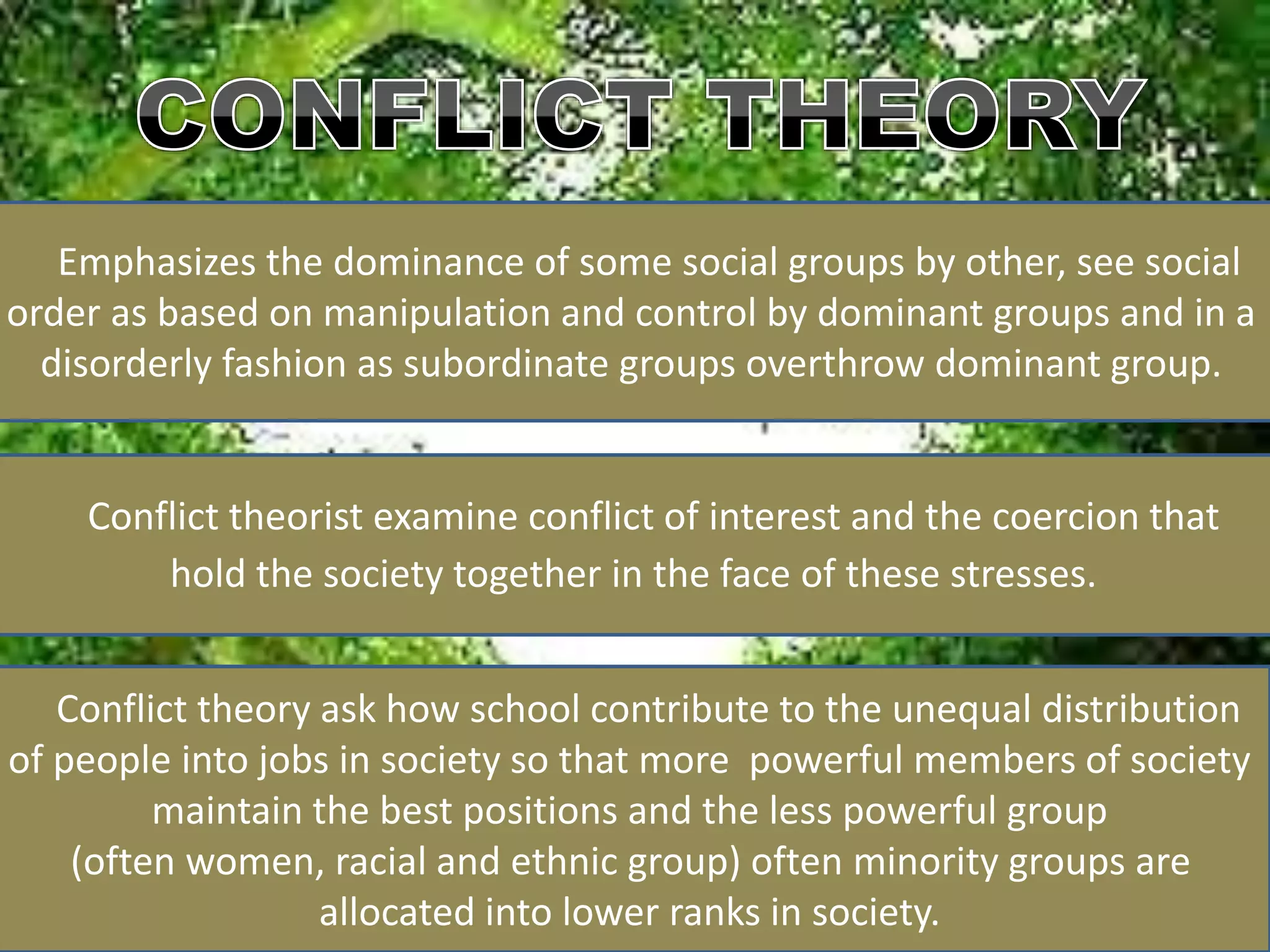 Emphasizes the dominance of some social groups by other, see social
order as based on manipulation and control by dominant groups and in a
disorderly fashion as subordinate groups overthrow dominant group.
Conflict theorist examine conflict of interest and the coercion that
hold the society together in the face of these stresses.
Conflict theory ask how school contribute to the unequal distribution
of people into jobs in society so that more powerful members of society
maintain the best positions and the less powerful group
(often women, racial and ethnic group) often minority groups are
allocated into lower ranks in society.
 