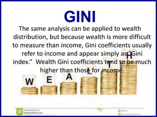 The same analysis can be applied to wealth
distribution, but because wealth is more difficult
to measure than income, Gini coefficients usually
refer to income and appear simply as "Gini
index.” Wealth Gini coefficients tend to be much
higher than those for income.
GINI
 