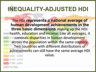 INEQUALITY-ADJUSTED HDI
The HDI represents a national average of
human development achievements in the
three basic dimensions making up the HDI:
health, education and income. Like all averages, it
conceals disparities in human development
across the population within the same country.
Two countries with different distributions of
achievements can still have the same average HDI
value.
 