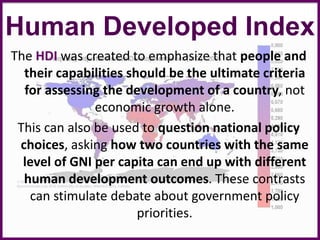Human Developed Index
The HDI was created to emphasize that people and
their capabilities should be the ultimate criteria
for assessing the development of a country, not
economic growth alone.
This can also be used to question national policy
choices, asking how two countries with the same
level of GNI per capita can end up with different
human development outcomes. These contrasts
can stimulate debate about government policy
priorities.
 