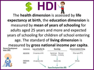 HDI
The health dimension is assessed by life
expectancy at birth, the education dimension is
measured by mean of years of schooling for
adults aged 25 years and more and expected
years of schooling for children of school entering
age. The standard of living dimension is
measured by gross national income per capita.
 