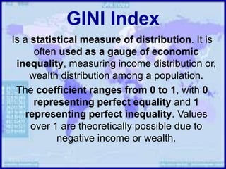 GINI Index
Is a statistical measure of distribution. It is
often used as a gauge of economic
inequality, measuring income distribution or,
wealth distribution among a population.
The coefficient ranges from 0 to 1, with 0
representing perfect equality and 1
representing perfect inequality. Values
over 1 are theoretically possible due to
negative income or wealth.
 
