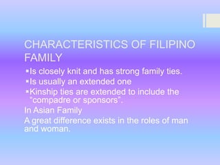 CHARACTERISTICS OF FILIPINO
FAMILY
Is closely knit and has strong family ties.
Is usually an extended one
Kinship ties are extended to include the
“compadre or sponsors”.
In Asian Family
A great difference exists in the roles of man
and woman.

 