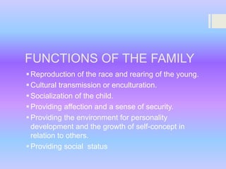 FUNCTIONS OF THE FAMILY
 Reproduction of the race and rearing of the young.
 Cultural transmission or enculturation.
 Socialization of the child.
 Providing affection and a sense of security.
 Providing the environment for personality
development and the growth of self-concept in
relation to others.
 Providing social status

 