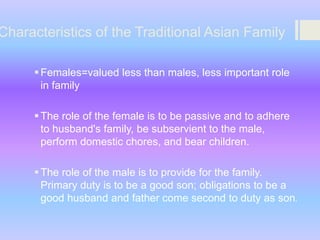 Characteristics of the Traditional Asian Family
 Females=valued less than males, less important role
in family
 The role of the female is to be passive and to adhere
to husband's family, be subservient to the male,
perform domestic chores, and bear children.
 The role of the male is to provide for the family.
Primary duty is to be a good son; obligations to be a
good husband and father come second to duty as son.

 