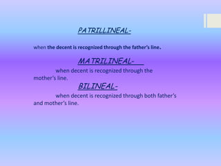 PATRILLINEALwhen the decent is recognized through the father’s line.

MATRILINEALwhen decent is recognized through the
mother’s line.

BILINEAL-

when decent is recognized through both father’s
and mother’s line.

 
