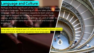 Perhaps the most significant of the inventions made possible by
culture is language. The learning of culture takes place through
language. From our enormous capacity to learn and use
language is derived our collective memory (myths, fables,
sayings, and ballads). As well as writing, art, and all other media
that shape human consciousness and store and transmit
knowledge.
Language is an integral part of culture and human culture cannot
exist without it. All human societies have languages.
Language and Culture
12
 
