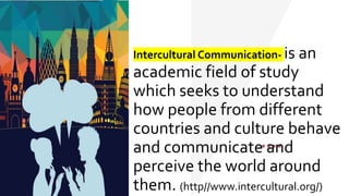 Intercultural Communication- is an
academic field of study
which seeks to understand
how people from different
countries and culture behave
and communicate and
perceive the world around
them. (http//www.intercultural.org/)
 