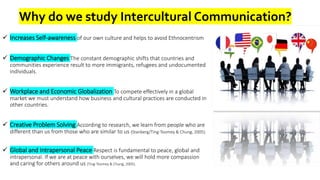 Why do we study Intercultural Communication?
 Increases Self-awareness of our own culture and helps to avoid Ethnocentrism
 Demographic Changes The constant demographic shifts that countries and
communities experience result to more immigrants, refugees and undocumented
individuals.
 Workplace and Economic Globalization To compete effectively in a global
market we must understand how business and cultural practices are conducted in
other countries.
 Creative Problem Solving According to research, we learn from people who are
different than us from those who are similar to us (Stanberg/Ting-Toomey & Chung, 2005).
 Global and Intrapersonal Peace Respect is fundamental to peace, global and
intrapersonal. If we are at peace with ourselves, we will hold more compassion
and caring for others around us (Ting-Toomey & Chung, 2005).
 