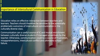 Importance of Intercultural Communication in Education
Education relies on effective interaction between teachers and
learners. Teachers should therefore be sensitive to the potentially
problematic outcomes of intercultural communication in the
culturally diverse class.
Communication can a useful source of IC and mutual enrichment
between culturally diverse students if managed proactively by the
teacher. Otherwise, communication could be a source of frustration,
misapprehensions, intercultural conflict and ultimately school
failure.
 