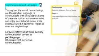 8
Paralanguage
Gestures, Glances, Tone of Voice
Kinesics
Language of gestures, expressions and
postures
Communication and Language
Throughout the world, human beings
are thousands of language to
communicate with one another. Some
of these are spoken in many countries
and enjoy international status, while
others are used in country or region or
even in a single village.
Linguists refer to all of these auxiliary
communication devices as
paralanguage.
It helps prevent ineffective
communication.
 