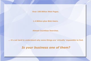 Over 100 Billion Web Pages.  1.4 Billion-plus Web Users.  Almost Countless Searches.  …  it’s not hard to understand why some things are ‘virtually’ impossible to find. Is your business one of them? 