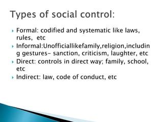  Formal: codified and systematic like laws,
rules, etc
 Informal:Unofficiallikefamily,religion,includin
g gestures- sanction, criticism, laughter, etc
 Direct: controls in direct way; family, school,
etc
 Indirect: law, code of conduct, etc
 