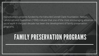 FAMILY PRESERVATION PROGRAMS
Homebuilders projects funded by the Edna McConnell Clark Foundation. Nelson,
Landsman and Duetelman (1990) indicate that one of the most encouraging advances in
social work in the past decade has been the development of family preservation
programs.
 