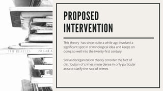 PROPOSED
INTERVENTION
This theory has since quite a while ago involved a
significant spot in criminological idea and keeps on
doing so well into the twenty-first century.
Social disorganization theory consider the fact of
distribution of crimes more dense in only particular
area to clarify the rate of crimes
 