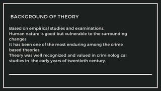 Based on empirical studies and examinations.
Human nature is good but vulnerable to the surrounding
changes
It has been one of the most enduring among the crime
based theories.
Theory was well recognized and valued in criminological
studies in the early years of twentieth century.
BACKGROUND OF THEORY
 