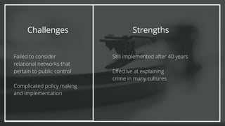 Challenges
Failed to consider
relational networks that
pertain to public control
Complicated policy making
and Implementation
Strengths
Still implemented after 40 years
Effective at explaining
crime in many cultures
 