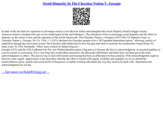 Social Disparity In The Cherokee Nation V. Georgia
In spite of the fact that law capacities to advantage society it can likewise reflect and strengthen the social disparity found in bigger society.
American history is loaded with case of two related parts of law and imbalance. The utilization of law to encourage social disparity and the effect of
disparity on the causes of law and the operation of the lawful framework. The Cherokee Nation v. Georgia, (1831) The US Supreme Court, in
Cherokee Nation v. Georgia, 30 U.S. 5 Pet. 1 1 (1831) declared the Cherokee people to be a "dГ©pendent domestique nation," allowing a policy of
separatism through the reservation system The Cherokee individuals had lived in Georgia and what is currently the southeastern Joined States for
many years. In 1542, Hernando... Show more content on Helpwriting.net ...
Georgia (1831) and the Lilly Ledbetter Fair Pay Act, Multiculturalism plays a big part in it because the first is acknowledgment, its assorted qualities in
a given society or association. For a very long time racial/ethnic minorities, the physically debilitated, and ladies have not been given the same
acknowledgment as others. The uneven way to deal with history and training has been an affirmation to that certainty. With acknowledgment ought to
likewise come regard. Appreciation is the procedure whereby the other is treated with regard, cordiality and empathy in a try to defend the
trustworthiness, poise, quality and social worth of the person. It implies treating individuals the way they need to be dealt with. Admiration and
acknowledgment are not the
... Get more on HelpWriting.net ...
 