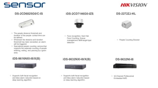 DS-2CD6825G0/C-IS iDS-2CD7146G0-IZS DS-2272ZJ-KL
iDS-9616NXI-I8/X(B) iDS-9632NXI-I8/X(B) DS-9632NI-I8
• The people distance threshold and
duration of the people contact time can
be defined.
• Whenever the distance and duration
threshold has been exceeded, an alarm
will be triggered.
• Specialized people counting camera that
supports the separate counting of people
entering, exiting, and passing by a given
area.
• Face recognition; Hard Hat;
Face Counting; Queue
management; Multi-target-type
detection
• People Counting Bracket
• Supports both facial recognition
and false alarm reduction based on
deep learning algorithm.
• Supports both facial recognition
and false alarm reduction based
on deep learning algorithm.
• 32-Channel Professional
Embedded NVR.
 