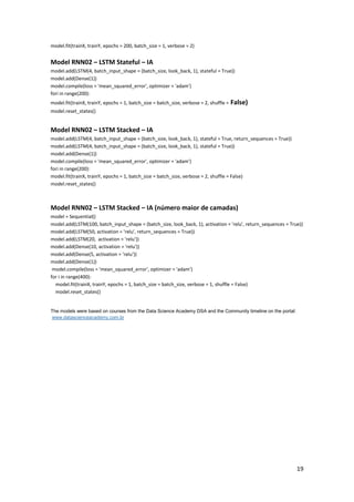 19
model.fit(trainX, trainY, epochs = 200, batch_size = 1, verbose = 2)
Model RNN02 – LSTM Stateful – IA
model.add(LSTM(4, batch_input_shape = (batch_size, look_back, 1), stateful = True))
model.add(Dense(1))
model.compile(loss = 'mean_squared_error', optimizer = 'adam')
fori in range(200):
model.fit(trainX, trainY, epochs = 1, batch_size = batch_size, verbose = 2, shuffle = False)
model.reset_states()
Model RNN02 – LSTM Stacked – IA
model.add(LSTM(4, batch_input_shape = (batch_size, look_back, 1), stateful = True, return_sequences = True))
model.add(LSTM(4, batch_input_shape = (batch_size, look_back, 1), stateful = True))
model.add(Dense(1))
model.compile(loss = 'mean_squared_error', optimizer = 'adam')
fori in range(200):
model.fit(trainX, trainY, epochs = 1, batch_size = batch_size, verbose = 2, shuffle = False)
model.reset_states()
Model RNN02 – LSTM Stacked – IA (número maior de camadas)
model = Sequential()
model.add(LSTM(100, batch_input_shape = (batch_size, look_back, 1), activation = 'relu', return_sequences = True))
model.add(LSTM(50, activation = 'relu', return_sequences = True))
model.add(LSTM(20, activation = 'relu'))
model.add(Dense(10, activation = 'relu'))
model.add(Dense(5, activation = 'relu'))
model.add(Dense(1))
model.compile(loss = 'mean_squared_error', optimizer = 'adam')
for i in range(400):
model.fit(trainX, trainY, epochs = 1, batch_size = batch_size, verbose = 1, shuffle = False)
model.reset_states()
The models were based on courses from the Data Science Academy DSA and the Community timeline on the portal:
www.datascienceacademy.com.br
 
