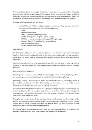 2
An important distinction in forecasting is that the future is completely unavailable and should only be
estimated from what has already happened. The purpose of time series analysis is usually twofold: to
understand or model the stochastic mechanisms that give rise to an observed series and to predict the
future values of a series based on the history of that series. This is what we call Predictive Modeling.
Nonlinear predictive modeling with time series.
 Statistical Methods, Artificial Intelligence, Machine Learning and Deep Learning are used for
non-linear predictive models, such as the following algorithms:
 Naive;
 Exponential Smoothing;
 ARMA - Autoregressive Moving Average;
 ARIMA - Autoregressive Integrated Moving Average;
 SARIMAX – Seasonal Autoregressive Integrated Moving Average;
 DeepAR – GluonTS - Probabilistic Time Series Modeling;
 MLP - Multilayer Perceptron;
 LSTM - Long short-term memory.
Naive Algorithm
It is the simplest predictive model you can create. It is based on an estimation technique in which actual
data from the last period is used as a forecast for that period, without adjusting it or trying to establish
causal factors. It is only used for comparison with forecasts generated by the best (sophisticated)
techniques.
Naive means simple, so there is no advanced technique here it is just used as a starting point, a
reference for the other models. Any more advanced model must present superior results to the Naive
Algorithm.
Exponential Smoothing Algorithm
Smoothing on time series is a set of methods for smoothing time series by eliminating "jumps". There
are several ways to do this. Perhaps the easiest is to calculate the Simple Moving Average.
Smoothing is basically a technique used to see the long-term trend in the data, lessening the effects of
the periodic/seasonal components of the data. Basically, smoothing is used when you want to remove
fluctuations in the data and focus only on preserving long-term trends.
The purpose of smoothing is to remove noise and better expose the process signal. Moving averages are
a simple and common type of smoothing used in time series analysis and forecasting. Calculating a
moving average involves creating a new series where the values are composed of the average of raw
observations in the original time series.
Moving Average Smoothing is an effective technique in time series forecasting as well, meaning it can be
used for data preparation, feature engineering, and even directly to make predictions. A moving average
requires you to specify a window size called the window width. This sets the number of raw
observations used to calculate the moving average value.
The "moving" part in the moving average refers to the fact that the window defined by the width of the
window is slid along the time series to calculate the average values in the new series.
 