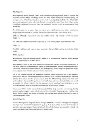 3
ARMA Algorithm
Auto Regressive Moving Average - ARMA is an autoregressive moving average model. It is simply the
fusion between the AR (p) and MA (q) models. The AR(p) model attempts to explain the timing and
average reversal effects frequently observed in markets (market participant effects). The MA(q) model
attempts to capture the observed shock effects in terms of white noise. These shock effects can be
considered unexpected events that affect the observation process, p, such as sudden gains, wars,
attacks, etc.
The ARMA model tries to capture these two aspects when modeling time series, it does not take into
account volatility clustering, an empirical phenomenon essential to many financial time series.
O Modelo ARMA(1,1) é representado como: x(t) = ax(t-1) + be(t-1) + e(t), onde e(t) é o ruído branco com
E [e(t)] = 0.
The ARMA(1,1) Model is represented as: x(t) = ax(t-1) + be(t-1) + e(t), where e(t) is white noise with
E [e(t)] = 0.
An ARMA model generally requires fewer parameters than an AR(p) model or an individual MA(q)
model.
ARIMA Algorithm
Autoregressive Integrated Moving Average - ARIMA is an autoregressive integrated moving average
model, a generalization of an ARMA model.
Both models are fitted to time series data to better understand the data or to predict future points in
the series (forecast). ARIMA models are applied in some cases where the data show evidence of non-
stationarity, where an initial differentiation step (corresponding to the "integrated" part of the model)
can be applied one or more times to eliminate non-stationarity.
The AR part of ARIMA indicates that the evolving variable of interest is regressed with its own lagged (ie,
prior) values. The I (for "integrated") indicates that the data values have been replaced by the difference
between their values and the previous values (and this differentiating process may have been
performed more than once). The goal of each of these features is to make the model fit the data as well
as possible. The MA part indicates that the regression error is actually a linear combination of error
terms whose values occurred contemporaneously and at various times in the past.
Non-seasonal ARIMA models are usually designated ARIMA(p, d, q), where the parameters p, d and q
are non-negative integers, p is the order (number of time intervals) of the autoregressive model, d is the
degree of differentiation (the number of times the data had past values subtracted) and q is the order of
the moving average model.
SARIMAX Algorithm
Seasonal Autoregressive Integrated Moving Average - SARIMAX is a seasonal autoregressive integrated
moving average model with the parameters (p, d, q) (P, D, Q) m, where m refers to the number of
periods in each seasonality and the capital letters P, D, Q refer to the autoregressive, differentiated, and
moving average terms of the seasonal part of the ARIMA model.
 