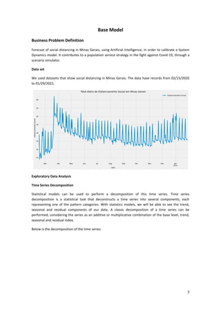 7
Base Model
Business Problem Definition
Forecast of social distancing in Minas Gerais, using Artificial Intelligence, in order to calibrate a System
Dynamics model. It contributes to a population service strategy in the fight against Covid-19, through a
scenario simulator.
Data set
We used datasets that show social distancing in Minas Gerais. The data have records from 02/15/2020
to 01/29/2021.
Exploratory Data Analysis
Time Series Decomposition
Statistical models can be used to perform a decomposition of this time series. Time series
decomposition is a statistical task that deconstructs a time series into several components, each
representing one of the pattern categories. With statistics models, we will be able to see the trend,
seasonal and residual components of our data. A classic decomposition of a time series can be
performed, considering the series as an additive or multiplicative combination of the base level, trend,
seasonal and residual index.
Below is the decomposition of the time series:
 