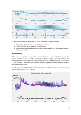 8
The graph above shows 3 components of the series: Seasonality, Trend and Residuals.
 Seasonality - the phenomenon is repeated at fixed periods;
 Trend - over time, the series follows an upward trend;
 Residuals are the difference between the value of the time series used and the value modeled
for the same instant.
Series stationarity.
Stationarity is an important concept in time series modeling and is characterized by a variable that
behaves randomly over time around a constant mean. A time series is considered stationary if its
statistical properties, such as mean and variance, remain constant over time. Intuitively, we can say that
if a time series has a specific behavior over time, there is a very high probability that it will follow the
same behavior in the future.
Basically, time series that have a trend and/or seasonality are not stationary and it is necessary to use
appropriate techniques for such a situation.
 
