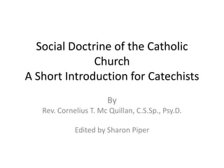 Social Doctrine of the Catholic
Church
A Short Introduction for Catechists
By
Rev. Cornelius T. Mc Quillan, C.S.Sp., Psy.D.
Edited by Sharon Piper
 