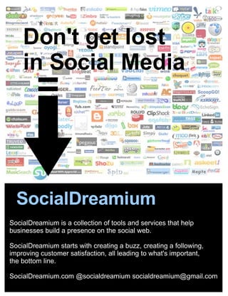 SocialDreamium is a collection of tools and services that help businesses build a presence on the social web. SocialDreamium starts with creating a buzz, creating a following, improving customer satisfaction, all leading to what's important,  the bottom line.   SocialDreamium.com @socialdreamium socialdreamium@gmail.com Don't get lost  in Social Media SocialDreamium 