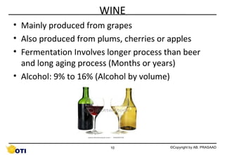 WINE
• Mainly produced from grapes
• Also produced from plums, cherries or apples
• Fermentation Involves longer process than beer
and long aging process (Months or years)
• Alcohol: 9% to 16% (Alcohol by volume)

10

©Copyright by AB. PRASAAD

 
