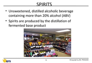 SPIRITS
• Unsweetened, distilled alcoholic beverage
containing more than 20% alcohol (ABV)
• Spirits are produced by the distillation of
fermented base product

12

©Copyright by AB. PRASAAD

 