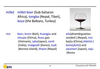 millet millet beer (Sub-Saharan
Africa), tongba (Nepal, Tibet),
boza (the Balkans, Turkey)
rice

beer, brem (Bali), huangjiu and
choujiu (China), Ruou gao
(Vietnam), sake(Japan), sonti
(India), makgeolli (Korea), tuak
(Borneo Island), thwon (Nepal)

16

aila[disambiguation
needed ] (Nepal), rice
baijiu (China),shōchū (
komejōchū) and
awamori (Japan), soju
(Korea

©Copyright by AB. PRASAAD

 