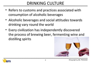 DRINKING CULTURE
• Refers to customs and practices associated with
consumption of alcoholic beverages
• Alcoholic beverages and social attitudes towards
drinking vary round the world
• Every civilization has independently discovered
the process of brewing beer, fermenting wine and
distilling spirits

2

©Copyright by AB. PRASAAD

 