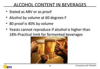 ALCOHOL CONTENT IN BEVERAGES
•
•
•
•

Stated as ABV or as proof
Alcohol by volume at 60 degrees F
80 proof is 40% by volume
Yeasts cannot reproduce if alcohol is higher than
18%-Practical limit for fermented beverages

28

©Copyright by AB. PRASAAD

 