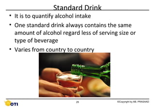 Standard Drink

• It is to quantify alcohol intake
• One standard drink always contains the same
amount of alcohol regard less of serving size or
type of beverage
• Varies from country to country

29

©Copyright by AB. PRASAAD

 