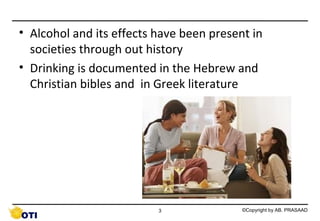 • Alcohol and its effects have been present in
societies through out history
• Drinking is documented in the Hebrew and
Christian bibles and in Greek literature

3

©Copyright by AB. PRASAAD

 