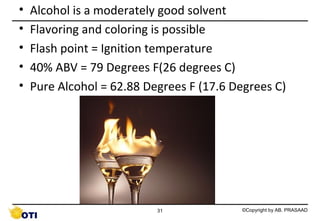 •
•
•
•
•

Alcohol is a moderately good solvent
Flavoring and coloring is possible
Flash point = Ignition temperature
40% ABV = 79 Degrees F(26 degrees C)
Pure Alcohol = 62.88 Degrees F (17.6 Degrees C)

31

©Copyright by AB. PRASAAD

 