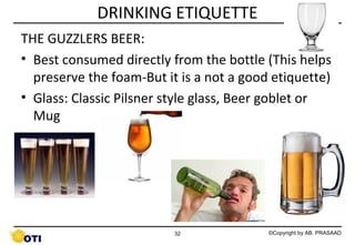 DRINKING ETIQUETTE
THE GUZZLERS BEER:
• Best consumed directly from the bottle (This helps
preserve the foam-But it is a not a good etiquette)
• Glass: Classic Pilsner style glass, Beer goblet or
Mug

32

©Copyright by AB. PRASAAD

 