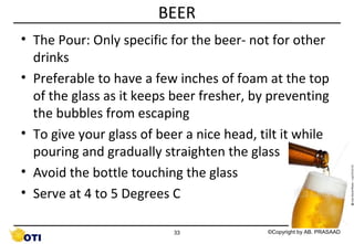 BEER
• The Pour: Only specific for the beer- not for other
drinks
• Preferable to have a few inches of foam at the top
of the glass as it keeps beer fresher, by preventing
the bubbles from escaping
• To give your glass of beer a nice head, tilt it while
pouring and gradually straighten the glass
• Avoid the bottle touching the glass
• Serve at 4 to 5 Degrees C
33

©Copyright by AB. PRASAAD

 