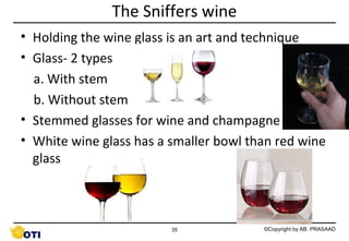 The Sniffers wine
• Holding the wine glass is an art and technique
• Glass- 2 types
a. With stem
b. Without stem
• Stemmed glasses for wine and champagne
• White wine glass has a smaller bowl than red wine
glass

35

©Copyright by AB. PRASAAD

 