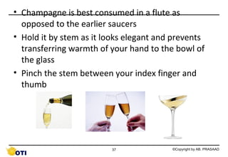• Champagne is best consumed in a flute as
opposed to the earlier saucers
• Hold it by stem as it looks elegant and prevents
transferring warmth of your hand to the bowl of
the glass
• Pinch the stem between your index finger and
thumb

37

©Copyright by AB. PRASAAD

 