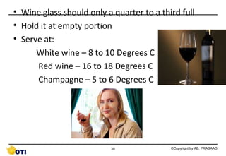 • Wine glass should only a quarter to a third full
• Hold it at empty portion
• Serve at:
White wine – 8 to 10 Degrees C
Red wine – 16 to 18 Degrees C
Champagne – 5 to 6 Degrees C

38

©Copyright by AB. PRASAAD

 