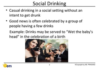 Social Drinking
• Casual drinking in a social setting without an
intent to get drunk
• Good news is often celebrated by a group of
people having a few drinks
Example: Drinks may be served to “Wet the baby’s
head” in the celebration of a birth

4

©Copyright by AB. PRASAAD

 