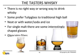 THE TASTERS WHISKY
• There is no right way or wrong way to drink
whisky
• Some prefer Tulipglass to traditional high ball
• Neat or with water/soda and ice
• For single malt there are some interestingly
shaped glasses
• Glencairn Glass

40

©Copyright by AB. PRASAAD

 