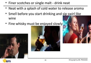 • Finer scotches or single malt - drink neat
• Neat with a splash of cold water to release aroma
• Smell before you start drinking and sip swirl like
wine
• Fine whisky must be enjoyed slowly

42

©Copyright by AB. PRASAAD

 