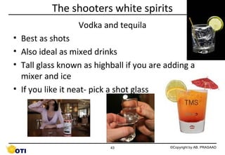 The shooters white spirits
Vodka and tequila
• Best as shots
• Also ideal as mixed drinks
• Tall glass known as highball if you are adding a
mixer and ice
• If you like it neat- pick a shot glass

43

©Copyright by AB. PRASAAD

 