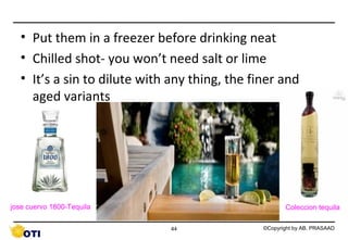 • Put them in a freezer before drinking neat
• Chilled shot- you won’t need salt or lime
• It’s a sin to dilute with any thing, the finer and
aged variants

jose cuervo 1800-Tequila

Coleccion tequila
44

©Copyright by AB. PRASAAD

 
