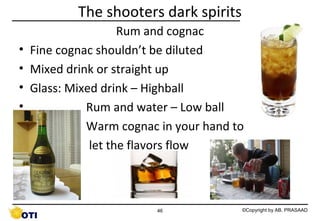 The shooters dark spirits
•
•
•
•
•
•

Rum and cognac
Fine cognac shouldn’t be diluted
Mixed drink or straight up
Glass: Mixed drink – Highball
Rum and water – Low ball
Warm cognac in your hand to
let the flavors flow

46

©Copyright by AB. PRASAAD

 