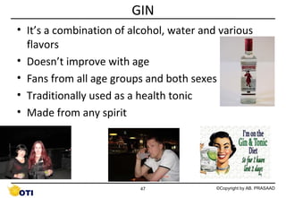 GIN
• It’s a combination of alcohol, water and various
flavors
• Doesn’t improve with age
• Fans from all age groups and both sexes
• Traditionally used as a health tonic
• Made from any spirit

47

©Copyright by AB. PRASAAD

 